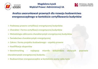 Magdalena Łysek
                       Wydział Prawa i Administracji UŁ

    Analiza uwarunkowań prawnych dla rozwoju budownictwa
    energooszczędnego w kontekście certyfikowania budynków


 Podstawy prawne certyfikacji energetycznej budynków
 Charakter i forma certyfikacji energetycznej budynków
 Metodologia obliczania charakterystyki energetycznej budynków
 Świadectwo charakterystyki energetycznej
 Zakres i formy projektu budowlanego – aspekty prawne
 Kwalifikacje ekspertów
 Benchmarking     -   najlepszy   miernik   wskaźników   służących   poprawie
charakterystyki energetycznej budynku
 Budownictwo energooszczędne w kontekście oceny cyklu życia
 