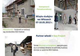 Komponent
                                         Ponadnarodowy


                                       Wizyta studyjna
                                        we Włoszech
                                       07-10.05.2012 r.

Monasterolo - budynek w realizacji
wg standardów KEO Habitat

                                        Partner włoski – Keo Project


                                     Tartak Mozzone w Savigliano, specjalizujący
                                     się w produkcji drewna na potrzeby budowy
                                     domów w systemie KEO Habitat.
 