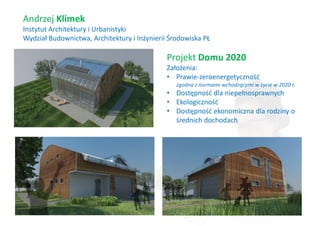 Andrzej Klimek
Instytut Architektury i Urbanistyki
Wydział Budownictwa, Architektury i Inżynierii Środowiska PŁ

                                              Projekt Domu 2020
                                              Założenia:
                                              • Prawie-zeroenergetyczność
                                                 zgodna z normami wchodzącymi w życie w 2020 r.
                                              • Dostępność dla niepełnosprawnych
                                              • Ekologiczność
                                              • Dostępność ekonomiczna dla rodziny o
                                                średnich dochodach
 