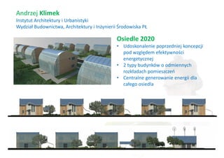 Andrzej Klimek
Instytut Architektury i Urbanistyki
Wydział Budownictwa, Architektury i Inżynierii Środowiska PŁ

                                              Osiedle 2020
                                              • Udoskonalenie poprzedniej koncepcji
                                                pod względem efektywności
                                                energetycznej
                                              • 2 typy budynków o odmiennych
                                                rozkładach pomieszczeń
                                              • Centralne generowanie energii dla
                                                całego osiedla
 