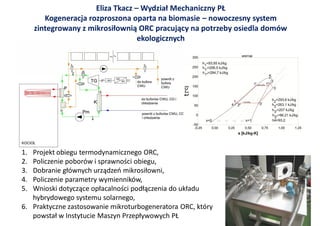 Eliza Tkacz – Wydział Mechaniczny PŁ
        Kogeneracja rozproszona oparta na biomasie – nowoczesny system
     zintegrowany z mikrosiłownią ORC pracujący na potrzeby osiedla domów
                                   ekologicznych




                                                t
1. Projekt obiegu termodynamicznego ORC,
2. Policzenie poborów i sprawności obiegu,
3. Dobranie głównych urządzeń mikrosiłowni,
4. Policzenie parametry wymienników,
5. Wnioski dotyczące opłacalności podłączenia do układu
   hybrydowego systemu solarnego,
6. Praktyczne zastosowanie mikroturbogeneratora ORC, który
   powstał w Instytucie Maszyn Przepływowych PŁ
 