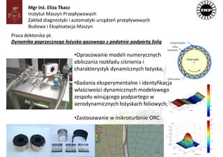 Mgr inż. Eliza Tkacz
       Instytut Maszyn Przepływowych
       Zakład diagnostyki i automatyki urządzeń przepływowych
       Budowa i Eksploatacja Maszyn
Praca doktorska pt.
Dynamika poprzecznego łożyska gazowego z podatnie podpartą folią

                           •Opracowanie modeli numerycznych
                           obliczania rozkładu ciśnienia i
                           charakterystyk dynamicznych łożyska,

                           •Badania eksperymentalne i identyfikacja
                           właściwości dynamicznych modelowego
                           zespołu wirującego podpartego w
                           aerodynamicznych łożyskach foliowych,

                           •Zastosowanie w mikroturbinie ORC.
 