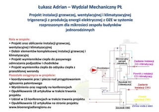 Łukasz Adrian – Wydział Mechaniczny PŁ
             Projekt instalacji grzewczej, wentylacyjnej i klimatyzacyjnej
            trigeneracji z produkcją energii elektrycznej z OZE w systemie
                   rozproszonym dla mikrosieci zespołu budynków
                                    jednorodzinnych

Rola w zespole:
• Projekt oraz obliczenie instalacji grzewczej,
wentylacyjnej i klimatyzacyjnej
• Dobór elementów kompleksowej instalacji grzewczej i
klimatyzacyjnj
• Projekt wymienników ciepła do pasywnego
odmrażania podjazdów i chodników
• Projekt wymiennika ciepła do odzysku ciepła z
przeszklonej werandy
Pozostałe osiągnięcia w projekcie:
• koordynowanie prac i piecza nad przygotowaniem
zgłoszenia patentowego
• Wyróżnienia oraz nagrody na konferencjach
• Opublikowanie 18 artykułów w trakcie trwania
projektu
• Udział w 13 konferencjach w trakcie trwania projektu
• Opublikowanie 12 artykułów na stronie projektu
www.bioenergiadlaregionu.eu
 