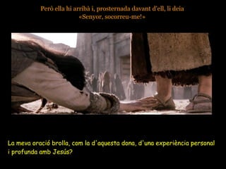 Però ella hi arribà i, prosternada davant d'ell, li deia  «Senyor, socorreu-me!»   La meva oració brolla, com la d'aquesta dona, d'una experiència personal  i profunda amb Jesús?  