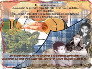 Ell li va respondre:  «No està bé de prendre el pa dels fills i tirar-ho als cadells».  Però ella digué:  «Sí, Senyor, que també els cadells mengen de les engrunes  que cauen de la taula dels seus amos».  Com incorporem en la nostra comunitat a les persones estrangeres?  Considerem que elles ens evangelitzen, com va fer la dona cananea, model de fe?   