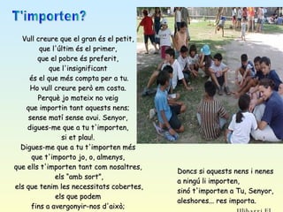 T'importen? Vull creure que el gran és el petit,  que l'últim és el primer,  que el pobre és preferit,  que l'insignificant  és el que més compta per a tu. Ho vull creure però em costa.  Perquè jo mateix no veig  que importin tant aquests nens;  sense matí sense avui. Senyor,  digues-me que a tu t'importen,  si et plau!.  Digues-me que a tu t'importen més  que t'importo jo, o, almenys,  que ells t'importen tant com nosaltres,  els “amb sort”, els que tenim les necessitats cobertes,  els que podem  fins a avergonyir-nos d'això;  els que vivim en aquesta societat  que anomenem “primer món”.  Doncs si aquests nens i nenes a ningú li importen,  sinó t'importen a Tu, Senyor, aleshores... res importa.  Ulibarri Fl. 