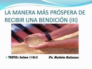 LA MANERA MÁS PRÓSPERA DE
RECIBIR UNA BENDICIÓN (III)




 TEXTO: Salmo 110:3   Pr. Rubén Salazar.
 