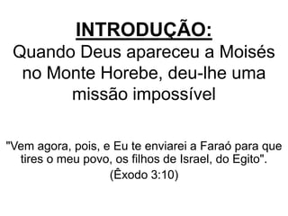 INTRODUÇÃO:
Quando Deus apareceu a Moisés
no Monte Horebe, deu-lhe uma
missão impossível
"Vem agora, pois, e Eu te enviarei a Faraó para que
tires o meu povo, os filhos de Israel, do Egito".
(Êxodo 3:10)
