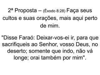 2ª Proposta – (Êxodo 8:28) Faça seus
cultos e suas orações, mais aqui perto
de mim.
"Disse Faraó: Deixar-vos-ei ir, para que
sacrifiqueis ao Senhor, vosso Deus, no
deserto; somente que indo, não vá
longe; orai também por mim".