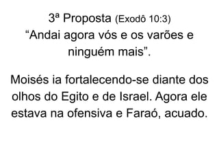3ª Proposta (Exodô 10:3)
“Andai agora vós e os varões e
ninguém mais”.
Moisés ia fortalecendo-se diante dos
olhos do Egito e de Israel. Agora ele
estava na ofensiva e Faraó, acuado.