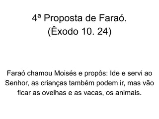 4ª Proposta de Faraó.
(Êxodo 10. 24)
Faraó chamou Moisés e propôs: Ide e servi ao
Senhor, as crianças também podem ir, mas vão
ficar as ovelhas e as vacas, os animais.