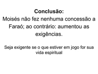 Conclusão:
Moisés não fez nenhuma concessão a
Faraó; ao contrário: aumentou as
exigências.
Seja exigente se o que estiver em jogo for sua
vida espiritual