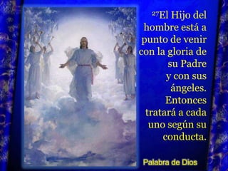 27El Hijo del hombre está a punto de venir con la gloria de su Padre y con sus ángeles. Entonces tratará a cada uno según su conducta.Palabra de Dios