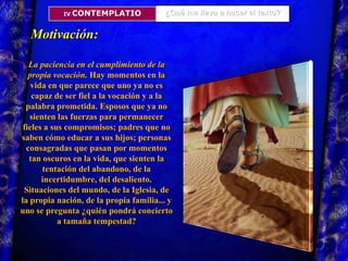 ¿Qué me lleva a hacer el texto?IV. CONTEMPLATIOMotivación: La paciencia en el cumplimiento de la propia vocación. Hay momentos en la vida en que parece que uno ya no es capaz de ser fiel a la vocación y a la palabra prometida. Esposos que ya no sienten las fuerzas para permanecer fieles a sus compromisos; padres que no saben cómo educar a sus hijos; personas consagradas que pasan por momentos tan oscuros en la vida, que sienten la tentación del abandono, de la incertidumbre, del desaliento. Situaciones del mundo, de la Iglesia, de la propia nación, de la propia familia... y uno se pregunta ¿quién pondrá concierto a tamaña tempestad? 