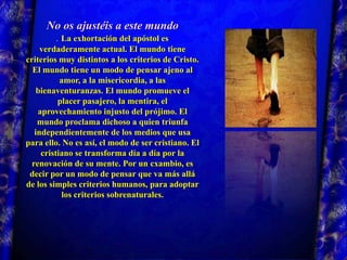 No os ajustéis a este mundo.La exhortación del apóstol es verdaderamente actual. El mundo tiene criterios muy distintos a los criterios de Cristo. El mundo tiene un modo de pensar ajeno al amor, a la misericordia, a las bienaventuranzas. El mundo promueve el placer pasajero, la mentira, el aprovechamiento injusto del prójimo. El mundo proclama dichoso a quien triunfa independientemente de los medios que usa para ello. No es así, el modo de ser cristiano. El cristiano se transforma día a día por la renovación de su mente. Por un cxambio, es decir por un modo de pensar que va más allá de los simples criterios humanos, para adoptar los criterios sobrenaturales. 