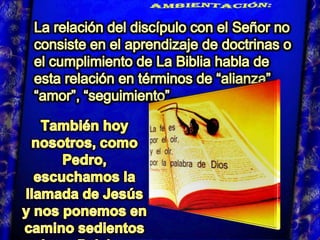 AMBIENTACIÓN:  La relación del discípulo con el Señor no consiste en el aprendizaje de doctrinas o el cumplimiento de La Biblia habla de esta relación en términos de “alianza”, “amor”, “seguimiento”… . También hoy nosotros, como Pedro, escuchamos la llamada de Jesús y nos ponemos en camino sedientos de su Palabra.