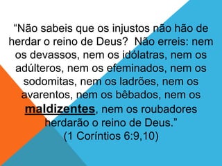 “Não sabeis que os injustos não hão de
herdar o reino de Deus? Não erreis: nem
os devassos, nem os idólatras, nem os
adúlteros, nem os efeminados, nem os
sodomitas, nem os ladrões, nem os
avarentos, nem os bêbados, nem os
maldizentes, nem os roubadores
herdarão o reino de Deus.”
(1 Coríntios 6:9,10)
 