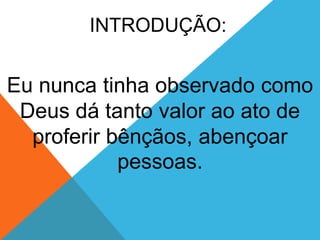 INTRODUÇÃO:
Eu nunca tinha observado como
Deus dá tanto valor ao ato de
proferir bênçãos, abençoar
pessoas.
 