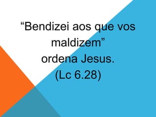“Bendizei aos que vos
maldizem”
ordena Jesus.
(Lc 6.28)
 