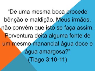 “De uma mesma boca procede
bênção e maldição. Meus irmãos,
não convém que isto se faça assim.
Porventura deita alguma fonte de
um mesmo manancial água doce e
água amargosa?”
(Tiago 3:10-11)
 