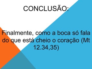 CONCLUSÃO:
Finalmente, como a boca só fala
do que está cheio o coração (Mt
12.34,35)
 
