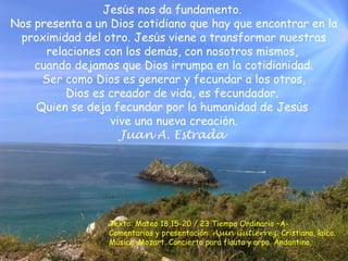 Jesuś nos da fundamento. 
Nos presenta a un Dios cotidiano que hay que encontrar en la 
proximidad del otro. Jesuś viene a transformar nuestras 
relaciones con los demaś, con nosotros mismos, 
cuando dejamos que Dios irrumpa en la cotidianidad. 
Ser como Dios es generar y fecundar a los otros, 
Dios es creador de vida, es fecundador. 
Quien se deja fecundar por la humanidad de Jesuś 
vive una nueva creacioń. 
Juan A. Estrada 
Texto: Mateo 18,15-20 / 23 Tiempo Ordinario –A-Comentarios 
y presentación: Asun Gutiérrez. Cristiana, laica. 
Música: Mozart. Concierto para flauta y arpa. Andantino. 
 