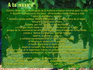 Saliste, Señor, en la madrugada de la historia a buscar oobbrreerrooss ppaarraa ttuu vviiññaa.. 
YY ddeejjaassttee llaa ppllaazzaa vvaaccííaa ––ssiinn ppaarroo--,, ooffrreecciieennddoo aa ttooddooss ttrraabbaajjoo yy vviiddaa 
--ssaallaarriioo,, ddiiggnniiddaadd yy jjuussttiicciiaa-- 
SSaalliissttee aa mmeeddiiaa mmaaññaannaa,, ssaalliissttee aa mmeeddiiooddííaa yy aa pprriimmeerraa hhoorraa ddee llaa ttaarrddee 
vvoollvviissttee aa rreeccoorrrreerrllaa eenntteerraa.. 
SSaalliissttee,, ppoorr ffiinn,, ccuuaannddoo eell ssooll ddeecclliinnaabbaa,, 
yy aa llooss qquuee nnaaddiiee hhaabbííaa ccoonnttrraattaaddoo ttee llooss lllleevvaassttee aa ttuu vviiññaa,, 
ppoorrqquuee ssee ttee rreevvoollvviieerroonn llaass eennttrraaññaass vviieennddoo ttaannttoo ttrraabbaajjoo eenn ttuu hhaacciieennddaa,, 
vviieennddoo aa ttaannttooss ppaarraaddooss qquuee qquueerrííaann ttrraabbaajjoo 
--ssaallaarriioo,, ddiiggnniiddaadd yy jjuussttiicciiaa-- 
yy eessttaabbaann ccoonnddeennaaddooss ttooddoo eell ddííaa aa nnoo hhaacceerr nnaaddaa.. 
AAll aannoocchheecceerr ccuummpplliissttee ttuu ppaallaabbrraa.. 
AA ttooddooss ddiissttee ssaallaarriioo ddiiggnnoo yy jjuussttoo,, 
sseeggúúnn eell ccoorraazzóónn yy llaass nneecceessiiddaaddeess ttee ddiiccttaabbaann.. 
QQuuiieenneess mmeennooss ssee lloo eessppeerraabbaann ffuueerroonn llooss pprriimmeerrooss eenn vveerr ssuuss mmaannooss lllleennaass;; 
yy aauunnqquuee aallgguunnooss mmuurrmmuurraarroonn,, nnoo ccaammbbiiaassttee ttuu ppoollííttiiccaa eevvaannggéélliiccaa.. 
SSeeññoorr,, sséé,, ccoommoo ssiieemmpprree,, jjuussttoo yy ggeenneerroossoo,, ccoommppaassiivvoo yy rriiccoo eenn mmiisseerriiccoorrddiiaa,, 
eenneemmiiggoo ddee pprreejjuuiicciiooss yy ccllaasseess,, yy eesspplléénnddiiddoo eenn ttuuss ddoonneess.. 
GGrraacciiaass ppoorr ddaarrmmee ttrraabbaajjoo yy vviiddaa,, ddiiggnniiddaadd yy jjuussttiicciiaa aa ttuu mmaanneerraa...... nnoo aa llaa mmííaa.. 
UUlliibbaarrrrii FFll.. 
