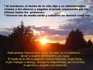 88 Al atardecer, el dueño de la viña dijo aa ssuu aaddmmiinniissttrraaddoorr:: 
«LLllaammaa aa llooss oobbrreerrooss yy ppáággaalleess eell jjoorrnnaall,, eemmppeezzaannddoo ppoorr llooss 
úúllttiimmooss hhaassttaa llooss pprriimmeerrooss».. 
99 VViinniieerroonn llooss ddee mmeeddiiaa ttaarrddee yy ccoobbrraarroonn uunn ddeennaarriioo ccaaddaa uunnoo.. 
CCaaddaa ppeerrssoonnaa ttiieennee ssuu hhoorraa,, ssuu ddííaa,, ssuu eeddaadd,, ssuu cciirrccuunnssttaanncciiaa......,, 
ddee vveerr yy aacceeppttaarr ssuu eennccuueennttrroo ccoonn JJeessúúss.. 
EEll dduueeññoo ddee llaa vviiññaa nnoo ppaaggaa ppoorr ttrraabbaajjoo rreeaalliizzaaddoo,, nnii ppoorr hhoorraass,, 
nnii ppoorr ttrraabbaajjaarr aa ddeessttaajjoo,, ssiinnoo ppoorr llaa ddiissppoonniibbiilliiddaadd,, ppoorr llaa aaccttiittuudd,, 
llaa aappeerrttuurraa yy aaccooggiiddaa aa ssuu iinnvviittaacciióónn.. 
 