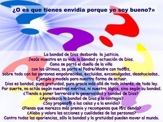 ¿O es que tienes envidia porque yo soy bueno?» 
La bondad de Dios ddeessbboorrddaa llaa jjuussttiicciiaa.. 
JJeessúúss mmuueessttrraa eenn ssuu vviiddaa llaa bboonnddaadd yy aaccttuuaacciióónn ddee DDiiooss.. 
CCoommoo ssee ppoorrttóó eell dduueeññoo ddee llaa vviiññaa 
ccoonn llooss úúllttiimmooss,, ssee ppoorrttaa eell PPaaddrree//MMaaddrree ccoonn ttoodd@@ss,, 
ssoobbrree ttooddoo ccoonn llaass ppeerrssoonnaass eemmppoobbrreecciiddaass,, eexxcclluuiiddaass,, eexxccoommuullggaaddaass,, ddeessaahhuucciiaaddaass.... 
EEjjeemmpplloo yy mmooddeelloo ppaarraa nnuueessttrraa ffoorrmmaa ddee aaccttuuaarr.. 
DDiiooss eess bboonnddaadd,, ppuurraa ggrraattuuiiddaadd,, ppuurraa ggrraacciiaa mmááss aalllláá ddee ttooddoo iinntteerrééss,, ddee ttooddaa lleeyy.. 
PPoorr ssuueerrttee,, nnoo aaccttúúaa sseeggúúnn nnuueessttrrooss mméérriittooss,, nnii nnuueessttrraa llóóggiiccaa,, ssiinnoo sseeggúúnn ssuu bboonnddaadd.. 
¿TTiieennddoo aa ppoonneerr bbaarrrreerraass aa llaa ggeenneerroossiiddaadd yy bboonnddaadd ddee DDiiooss?? 
¿AAggrraaddeezzccoo llaa bboonnddaadd ddee DDiiooss yy llaa ccoonnttaaggiioo?? 
¿SSooyy pprrooppeennss@@ aa llooss cceellooss yy aa llaa eennvviiddiiaa?? 
¿PPiieennssoo qquuee mmeerreezzccoo mmááss pprreemmiioo yy rreeccoommppeennssaa qquuee ll@@ss ddeemmááss?? 
¿AAllaabboo yy vvaalloorroo llaass aacccciioonneess yy ccuuaalliiddaaddeess ddee llaass ppeerrssoonnaass?? 
CCoonnttrraa ttooddaass llaass aappaarriieenncciiaass,, ssóólloo llaa bboonnddaadd yy llaa ggrraattuuiiddaadd ppuueeddeenn mmoovveerr aall mmuunnddoo.. 
 