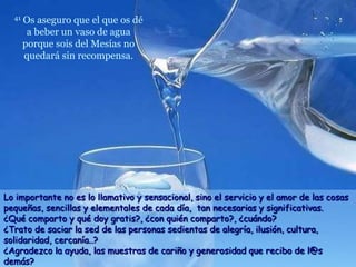 41   Os aseguro que el que os dé
        a beber un vaso de agua
       porque sois del Mesías no
       quedará sin recompensa.




Lo importante no es lo llamativo y sensacional, sino el servicio y el amor de las cosas
pequeñas, sencillas y elementales de cada día, tan necesarias y significativas.
¿Qué comparto y qué doy gratis?, ¿con quién comparto?, ¿cuándo?
¿Trato de saciar la sed de las personas sedientas de alegría, ilusión, cultura,
solidaridad, cercanía..?
¿Agradezco la ayuda, las muestras de cariño y generosidad que recibo de l@s
demás?
 