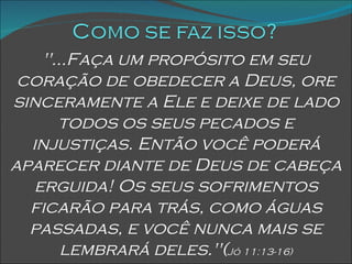 "...Faça um propósito em seu coração de obedecer a Deus, ore sinceramente a Ele e deixe de lado todos os seus pecados e injustiças. Então você poderá aparecer diante de Deus de cabeça erguida! Os seus sofrimentos ficarão para trás, como águas passadas, e você nunca mais se lembrará deles."( Jó 11:13-16) 