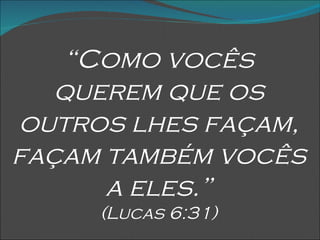 “ Como vocês querem que os outros lhes façam, façam também vocês a eles.” (Lucas 6:31) 