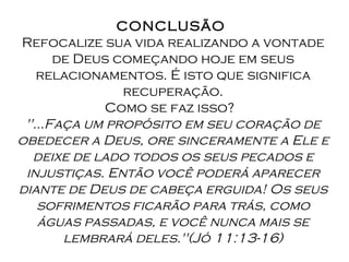 CONCLUSÃO  Refocalize sua vida realizando a vontade de Deus começando hoje em seus relacionamentos. É isto que significa recuperação. Como se faz isso?   "...Faça um propósito em seu coração de obedecer a Deus, ore sinceramente a Ele e deixe de lado todos os seus pecados e injustiças. Então você poderá aparecer diante de Deus de cabeça erguida! Os seus sofrimentos ficarão para trás, como águas passadas, e você nunca mais se lembrará deles."(Jó 11:13-16) 