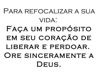 Para refocalizar a sua vida:  Faça um propósito em seu coração de liberar e perdoar.   Ore sinceramente a Deus. 