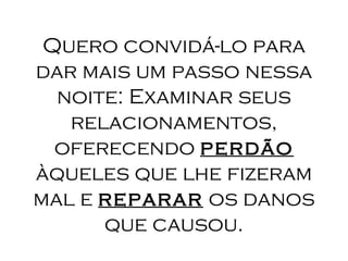 Quero convidá-lo para   dar mais um passo nessa noite: Examinar seus relacionamentos, oferecendo  perdão  àqueles que lhe fizeram mal e  reparar  os danos que causou. 