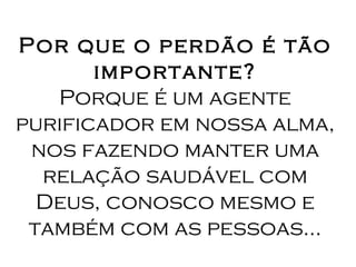 Por que o perdão é tão importante? Porque é um agente purificador em nossa alma, nos fazendo manter uma relação saudável com Deus, conosco mesmo e também com as pessoas... 