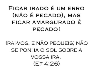 Ficar irado é um erro (não é pecado), mas ficar amargurado é pecado! Irai-vos, e não pequeis; não se ponha o sol sobre a vossa ira.  (Ef 4:26) 