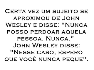 Certa vez um sujeito se aproximou de John Wesley e disse: "Nunca posso perdoar aquela pessoa. Nunca."  John Wesley disse: "Nesse caso, espero que você nunca peque". 