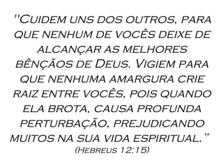 "Cuidem uns dos outros, para que nenhum de vocês deixe de alcançar as melhores bênçãos de Deus. Vigiem para que nenhuma amargura crie raiz entre vocês, pois quando ela brota, causa profunda perturbação, prejudicando muitos na sua vida espiritual.”  (Hebreus 12:15) 