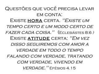 Questões que você precisa levar em conta: Existe  hora  certa.  "Existe um tempo certo e um modo certo de fazer cada coisa."    ( Eclesiástes 8:6  ) Existe  atitude  certa:  "Em vez disso seguiremos com amor a verdade em todo o tempo falando com verdade, tratando com verdade, vivendo em verdade."  Efésios 4.15  
