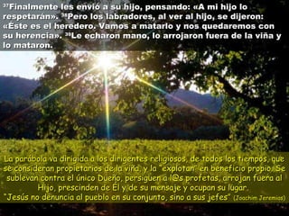 3377FFiinnaallmmeennttee lleess eennvviióó aa ssuu hhiijjoo,, ppeennssaannddoo:: «AA mmii hhiijjoo lloo 
rreessppeettaarráánn».. 3388PPeerroo llooss llaabbrraaddoorreess,, aall vveerr aall hhiijjoo,, ssee ddiijjeerroonn:: 
«ÉÉssttee eess eell hheerreeddeerroo.. VVaammooss aa mmaattaarrlloo yy nnooss qquueeddaarreemmooss ccoonn 
ssuu hheerreenncciiaa».. 3399LLee eecchhaarroonn mmaannoo,, lloo aarrrroojjaarroonn ffuueerraa ddee llaa vviiññaa yy 
lloo mmaattaarroonn.. 
LLaa ppaarráábboollaa vvaa ddiirriiggiiddaa aa llooss ddiirriiggeenntteess rreelliiggiioossooss,, ddee ttooddooss llooss ttiieemmppooss,, qquuee 
ssee ccoonnssiiddeerraann pprrooppiieettaarriiooss ddee llaa vviiññaa,, yy llaa ““eexxpplloottaann”” eenn bbeenneeffiicciioo pprrooppiioo.. SSee 
ssuubblleevvaann ccoonnttrraa eell úúnniiccoo DDuueeññoo,, ppeerrssiigguueenn aa ll@@ss pprrooffeettaass,, aarrrroojjaann ffuueerraa aall 
HHiijjoo,, pprreesscciinnddeenn ddee ÉÉll yy ddee ssuu mmeennssaajjee yy ooccuuppaann ssuu lluuggaarr.. 
““JJeessúúss nnoo ddeennuunncciiaa aall ppuueebblloo eenn ssuu ccoonnjjuunnttoo,, ssiinnoo aa ssuuss jjeeffeess”” ((JJooaacchhiimm JJeerreemmiiaass)) 
 