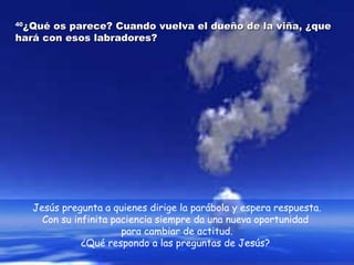 4400¿QQuuéé ooss ppaarreeccee?? CCuuaannddoo vvuueellvvaa eell dduueeññoo ddee llaa vviiññaa,, ¿qquuee 
hhaarráá ccoonn eessooss llaabbrraaddoorreess?? 
Jesús pregunta a quienes dirige la parábola y espera respuesta. 
Con su infinita paciencia siempre da una nueva oportunidad 
para cambiar de actitud. 
¿Qué respondo a las preguntas de Jesús? 
 