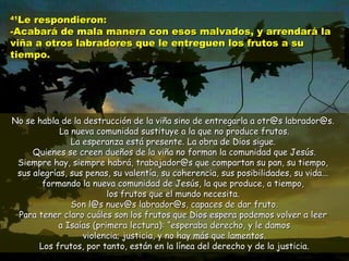 4411LLee rreessppoonnddiieerroonn:: 
--AAccaabbaarráá ddee mmaallaa mmaanneerraa ccoonn eessooss mmaallvvaaddooss,, yy aarrrreennddaarráá llaa 
vviiññaa aa oottrrooss llaabbrraaddoorreess qquuee llee eennttrreegguueenn llooss ffrruuttooss aa ssuu 
ttiieemmppoo.. 
NNoo ssee hhaabbllaa ddee llaa ddeessttrruucccciióónn ddee llaa vviiññaa ssiinnoo ddee eennttrreeggaarrllaa aa oottrr@@ss llaabbrraaddoorr@@ss.. 
LLaa nnuueevvaa ccoommuunniiddaadd ssuussttiittuuyyee aa llaa qquuee nnoo pprroodduuccee ffrruuttooss.. 
LLaa eessppeerraannzzaa eessttáá pprreesseennttee.. LLaa oobbrraa ddee DDiiooss ssiigguuee.. 
QQuuiieenneess ssee ccrreeeenn dduueeññooss ddee llaa vviiññaa nnoo ffoorrmmaann llaa ccoommuunniiddaadd qquuee JJeessúúss.. 
SSiieemmpprree hhaayy,, ssiieemmpprree hhaabbrráá,, ttrraabbaajjaaddoorr@@ss qquuee ccoommppaarrttaann ssuu ppaann,, ssuu ttiieemmppoo,, 
ssuuss aalleeggrrííaass,, ssuuss ppeennaass,, ssuu vvaalleennttííaa,, ssuu ccoohheerreenncciiaa,, ssuuss ppoossiibbiilliiddaaddeess,, ssuu vviiddaa...... 
ffoorrmmaannddoo llaa nnuueevvaa ccoommuunniiddaadd ddee JJeessúúss,, llaa qquuee pprroodduuccee,, aa ttiieemmppoo,, 
llooss ffrruuttooss qquuee eell mmuunnddoo nneecceessiittaa.. 
SSoonn ll@@ss nnuueevv@@ss llaabbrraaddoorr@@ss,, ccaappaacceess ddee ddaarr ffrruuttoo.. 
PPaarraa tteenneerr ccllaarroo ccuuáálleess ssoonn llooss ffrruuttooss qquuee DDiiooss eessppeerraa ppooddeemmooss vvoollvveerr aa lleeeerr 
aa IIssaaííaass ((pprriimmeerraa lleeccttuurraa)):: ““eessppeerraabbaa ddeerreecchhoo,, yy llee ddaammooss 
vviioolleenncciiaa;; jjuussttiicciiaa,, yy nnoo hhaayy mmááss qquuee llaammeennttooss.. 
LLooss ffrruuttooss,, ppoorr ttaannttoo,, eessttáánn eenn llaa llíínneeaa ddeell ddeerreecchhoo yy ddee llaa jjuussttiicciiaa.. 
 