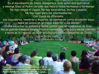 En el movimiento de Jesús desaparece toda autoridad patriarcal
 y emerge Dios, el Padre cercano que hace a todos hermanos y hermanas.
       No hay rangos ni clases. No hay sacerdotes, levitas y pueblo.
                    No hay lugar para los intermediarios.
                          Con Jesús es diferente.
 Sus seguidores, hombres y mujeres, se sientan en corro alrededor suyo;
             nadie se coloca en un rango superior a los demás;
   todos escuchan su palabra y todos juntos buscan la voluntad de Dios.
No se guarda tampoco ningún ritual ni normativa jerárquica en las comidas;
   a nadie se le reserva un lugar privilegiado en los banquetes de Jesús.
                               José Antonio Pagola
                           Jesús: aproximación histórica




 Texto: Marcos 10,35-45. Tiempo Ordinario 29 -B-
 Comentarios y presentación: Asun Gutiérrez Cabriada.
 Música: Beethoven. Triple concierto en C. Largo.
 