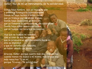 Señor, haz de mí un instrumento de tu solidaridad.

Donde haya hambre, que yo regale tu pan
y enseñe a conseguirlo honradamente.
Donde no haya techos o estén rotos,
que yo trabaje por viviendas dignas.
Donde haya desaliento o inhibición,
que yo fomente la participación y la esperanza.
Donde haya niños desescolarizados,
que yo busque los recursos necesarios.

Haz que no busque mi vanidad,
sino el bien de mis hermanos;
que no promueva el agradecimiento hacia mí,
sino su dignidad;
y que mi satisfacción consista
en haber amado con obras.

Gracias, Señor, porque cuanto más doy, más recibo;
cuando menos me busco a mí mismo, más eficaz soy;
más resucitas Tú en mí,
porque Tú eres... “la solidaridad”.
                                    Patxi Loidi
 