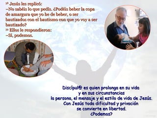 38
   Jesús les replicó:
–No sabéis lo que pedís. ¿Podéis beber la copa
de amargura que yo he de beber, o ser
bautizados con el bautismo con que yo voy a ser
bautizado?
39
   Ellos le respondieron:
–Sí, podemos.




                             Discípul@ es quien prolonga en su vida
                                      y en sus circunstancias
                       la persona, el mensaje y el estilo de vida de Jesús.
                              Con Jesús toda dificultad y privación
                                     se convierte en libertad.
                                            ¿Podemos?
 