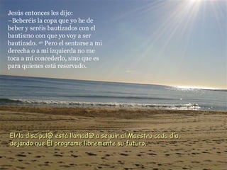 Jesús entonces les dijo:
–Beberéis la copa que yo he de
beber y seréis bautizados con el
bautismo con que yo voy a ser
bautizado. 40 Pero el sentarse a mi
derecha o a mi izquierda no me
toca a mí concederlo, sino que es
para quienes está reservado.




El/la discípul@ está llamad@ a seguir al Maestro cada día,
dejando que Él programe libremente su futuro.
 