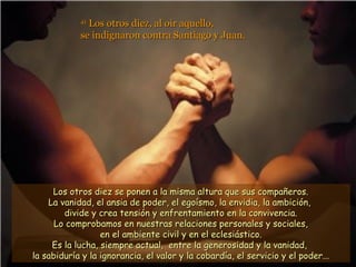 41
              Los otros diez, al oír aquello,
            se indignaron contra Santiago y Juan.




     Los otros diez se ponen a la misma altura que sus compañeros.
    La vanidad, el ansia de poder, el egoísmo, la envidia, la ambición,
        divide y crea tensión y enfrentamiento en la convivencia.
      Lo comprobamos en nuestras relaciones personales y sociales,
                  en el ambiente civil y en el eclesiástico.
     Es la lucha, siempre actual, entre la generosidad y la vanidad,
la sabiduría y la ignorancia, el valor y la cobardía, el servicio y el poder...
 