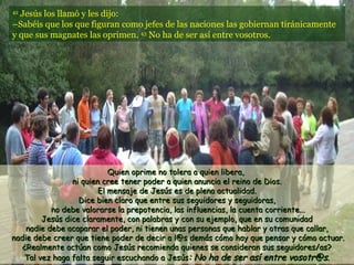 42
  Jesús los llamó y les dijo:
–Sabéis que los que figuran como jefes de las naciones las gobiernan tiránicamente
y que sus magnates las oprimen. 43 No ha de ser así entre vosotros.




                           Quien oprime no tolera a quien libera,
                ni quien cree tener poder a quien anuncia el reino de Dios.
                        El mensaje de Jesús es de plena actualidad.
                  Dice bien claro que entre sus seguidores y seguidoras,
           no debe valorarse la prepotencia, las influencias, la cuenta corriente...
        Jesús dice claramente, con palabras y con su ejemplo, que en su comunidad
    nadie debe acaparar el poder, ni tienen unas personas que hablar y otras que callar,
nadie debe creer que tiene poder de decir a l@s demás cómo hay que pensar y cómo actuar.
   ¿Realmente actúan como Jesús recomienda quienes se consideran sus seguidores/as?
   Tal vez haga falta seguir escuchando a Jesús: No ha de ser así entre vosotr@s.
 