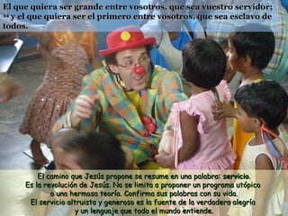 El que quiera ser grande entre vosotros, que sea vuestro servidor;
44
   y el que quiera ser el primero entre vosotros, que sea esclavo de
todos.




         El camino que Jesús propone se resume en una palabra: servicio.
     Es la revolución de Jesús. No se limita a proponer un programa utópico
             o una hermosa teoría. Confirma sus palabras con su vida.
      El servicio altruista y generoso es la fuente de la verdadera alegría
                     y un lenguaje que todo el mundo entiende.
 
